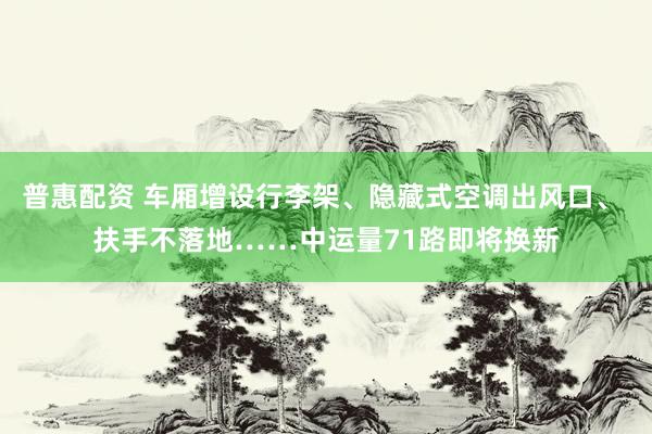 普惠配资 车厢增设行李架、隐藏式空调出风口、 扶手不落地……中运量71路即将换新