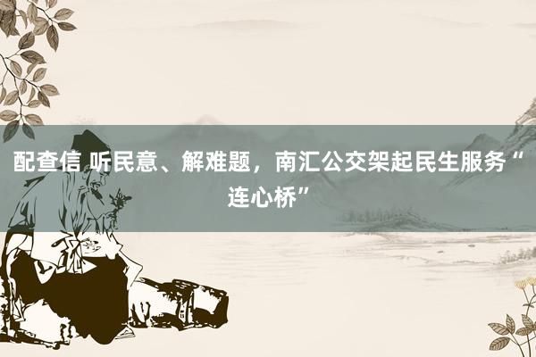 配查信 听民意、解难题，南汇公交架起民生服务“连心桥”