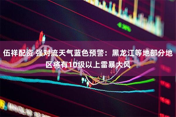 伍祥配资 强对流天气蓝色预警：黑龙江等地部分地区将有10级以上雷暴大风