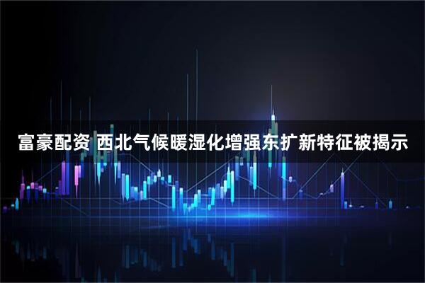 富豪配资 西北气候暖湿化增强东扩新特征被揭示
