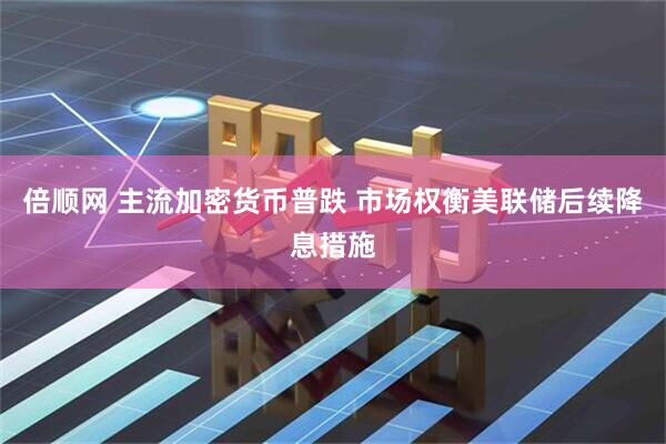 倍顺网 主流加密货币普跌 市场权衡美联储后续降息措施