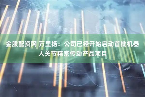 金股配资网 万里扬：公司已经开始启动首批机器人关节精密传动产品项目