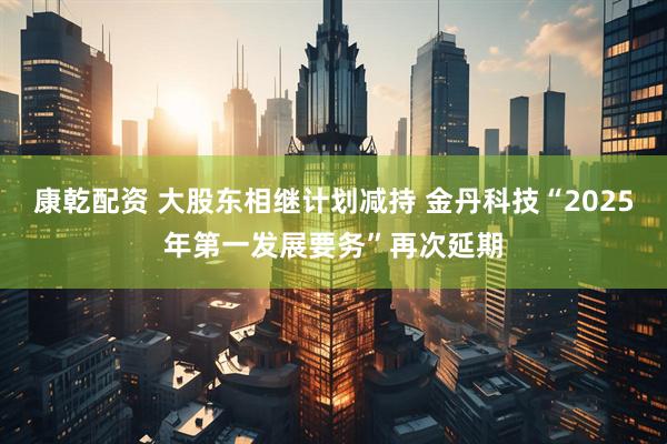 康乾配资 大股东相继计划减持 金丹科技“2025年第一发展要务”再次延期