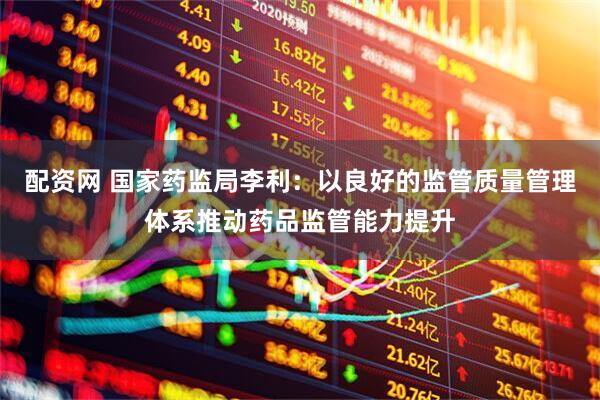 配资网 国家药监局李利：以良好的监管质量管理体系推动药品监管能力提升