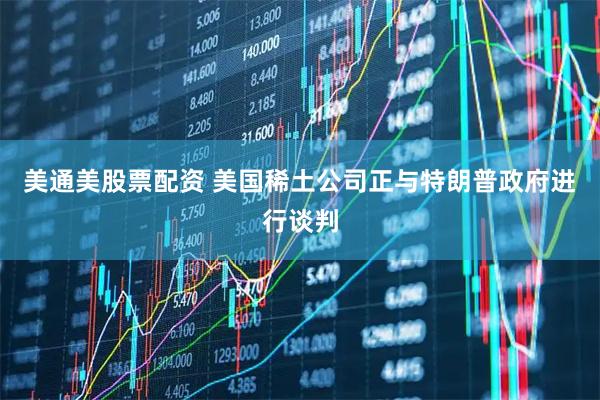 美通美股票配资 美国稀土公司正与特朗普政府进行谈判