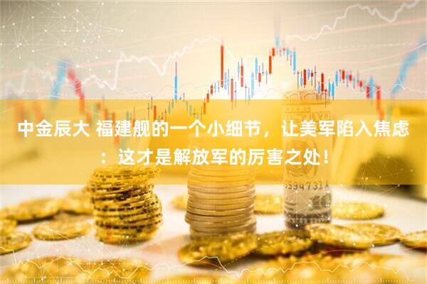 中金辰大 福建舰的一个小细节，让美军陷入焦虑：这才是解放军的厉害之处！