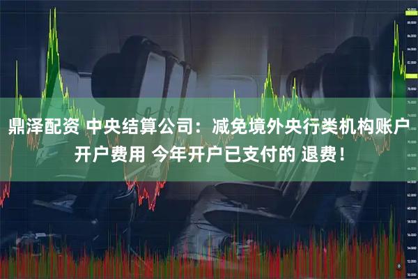鼎泽配资 中央结算公司：减免境外央行类机构账户开户费用 今年开户已支付的 退费！