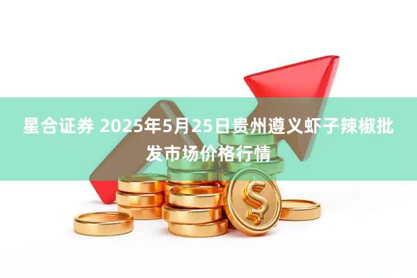 星合证券 2025年5月25日贵州遵义虾子辣椒批发市场价格行情