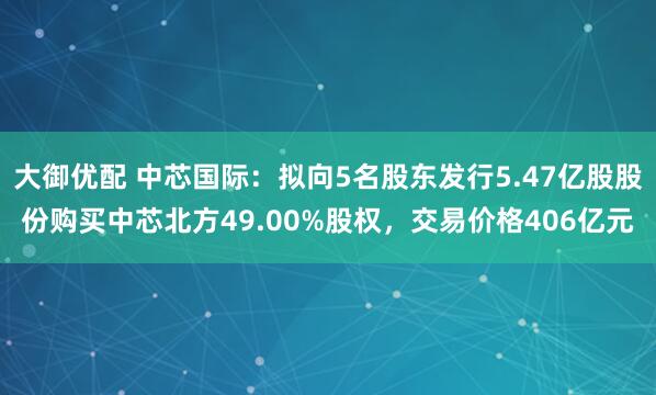 大御优配 中芯国际：拟向5名股东发行5.47亿股股份购买中芯北方49.00%股权，交易价格406亿元