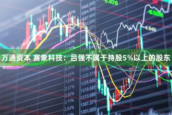 万通资本 赛象科技：吕强不属于持股5%以上的股东